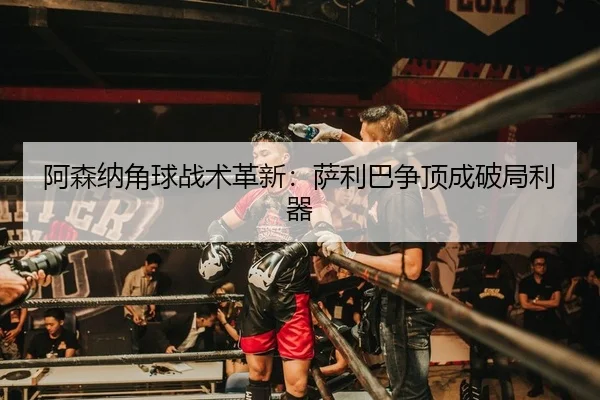 阿森纳角球战术革新：萨利巴争顶成破局利器